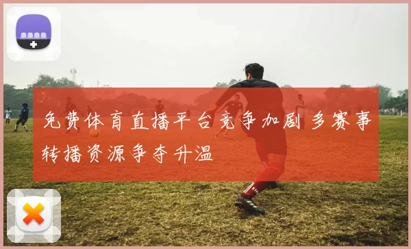 免费体育直播平台竞争加剧 多赛事转播资源争夺升温