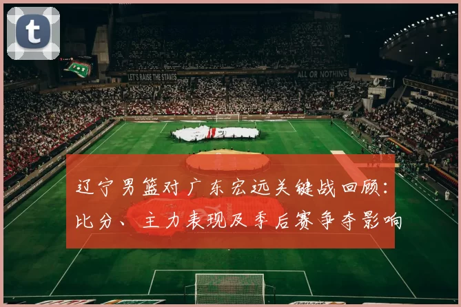 辽宁男篮对广东宏远关键战回顾：比分、主力表现及季后赛争夺影响