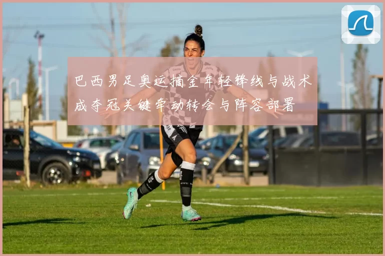 巴西男足奥运摘金年轻锋线与战术成夺冠关键牵动转会与阵容部署