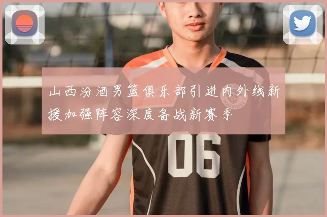 山西汾酒男篮俱乐部引进内外线新援加强阵容深度备战新赛季