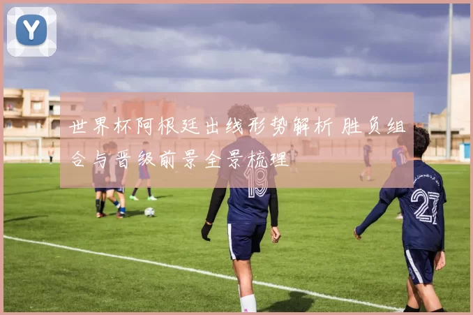 世界杯阿根廷出线形势解析 胜负组合与晋级前景全景梳理