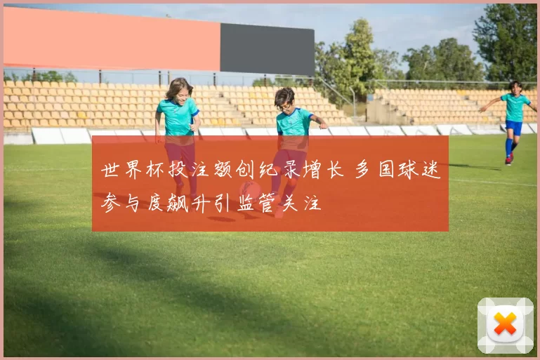 世界杯投注额创纪录增长 多国球迷参与度飙升引监管关注