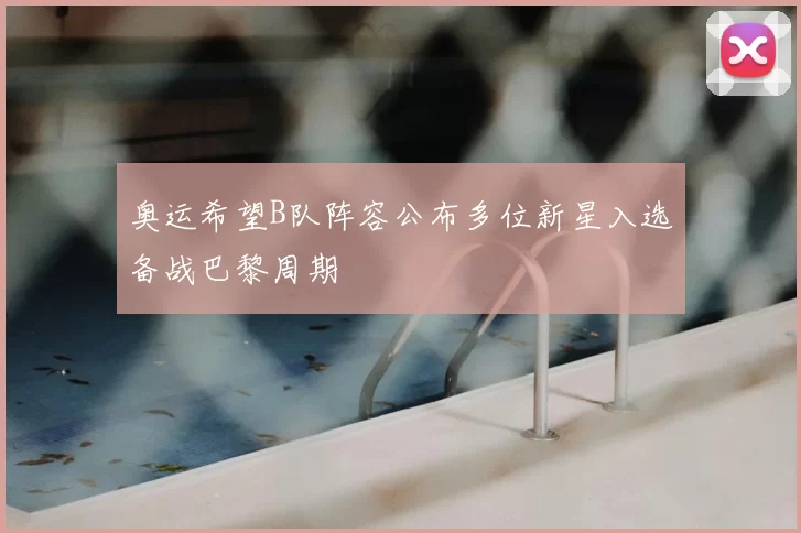 奥运希望B队阵容公布多位新星入选备战巴黎周期