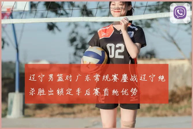 辽宁男篮对广东常规赛鏖战辽宁绝杀胜出锁定季后赛首轮优势