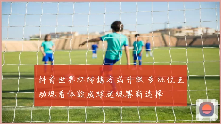 抖音世界杯转播方式升级 多机位互动观看体验成球迷观赛新选择