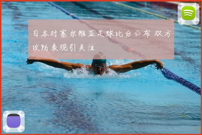 日本对塞尔维亚足球比分公布 双方攻防表现引关注