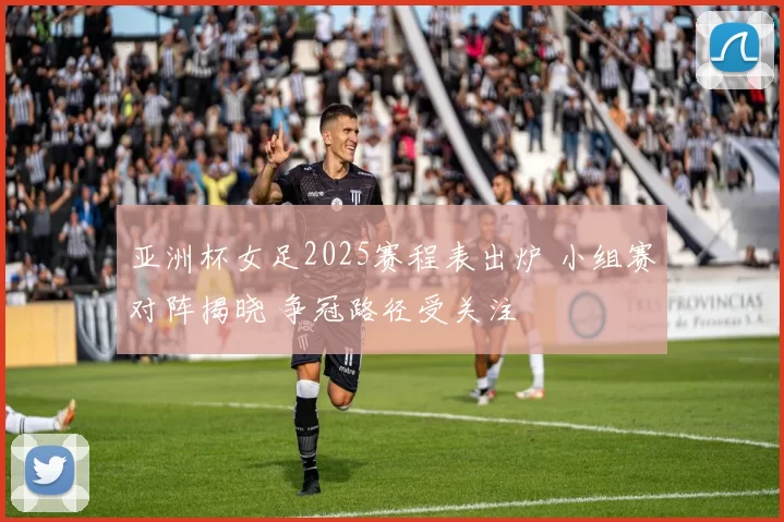 亚洲杯女足2025赛程表出炉 小组赛对阵揭晓 争冠路径受关注