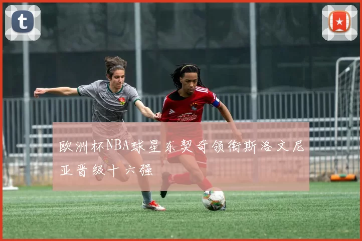 欧洲杯NBA球星东契奇领衔斯洛文尼亚晋级十六强