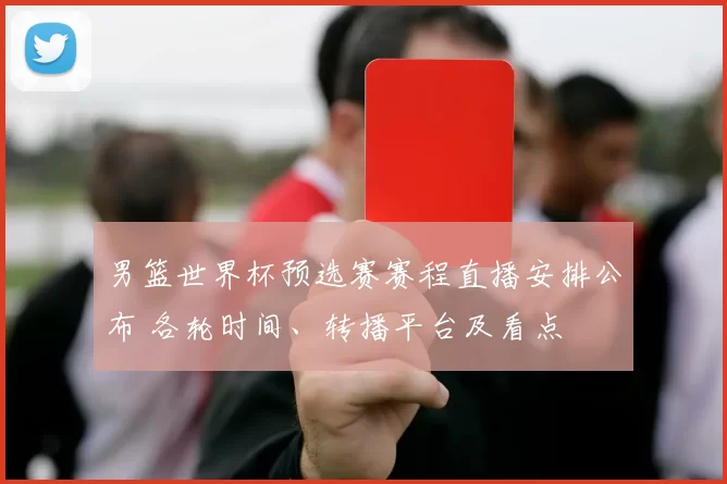 男篮世界杯预选赛赛程直播安排公布 各轮时间、转播平台及看点