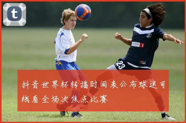 抖音世界杯转播时间表公布球迷可线看全场次焦点比赛