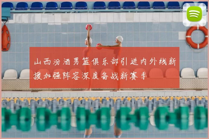 山西汾酒男篮俱乐部引进内外线新援加强阵容深度备战新赛季