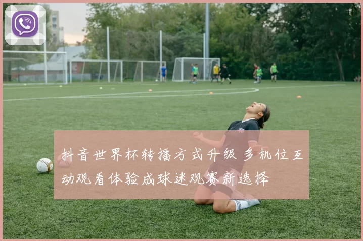 抖音世界杯转播方式升级 多机位互动观看体验成球迷观赛新选择