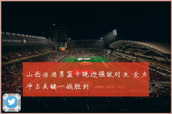 山西汾酒男篮今晚迎强敌对决 全力冲击关键一战胜利
