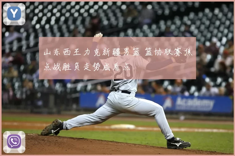 山东西王力克新疆男篮 篮协联赛焦点战胜负走势成看点