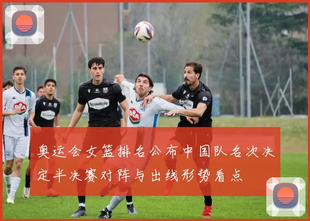 奥运会女篮排名公布中国队名次决定半决赛对阵与出线形势看点