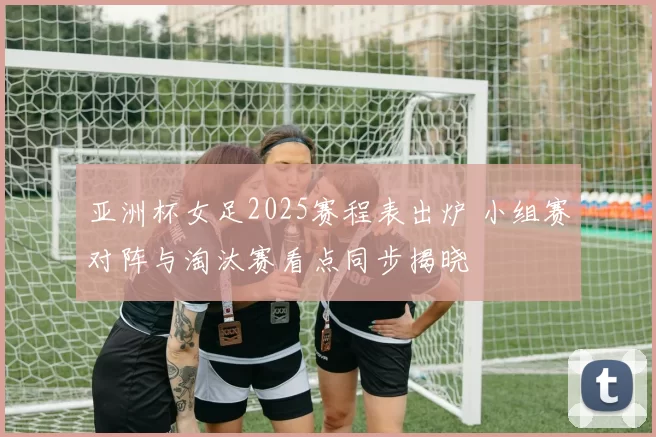 亚洲杯女足2025赛程表出炉 小组赛对阵与淘汰赛看点同步揭晓