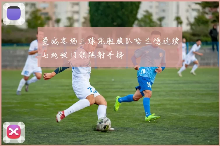 曼城客场三球完胜狼队哈兰德连续七轮破门领跑射手榜