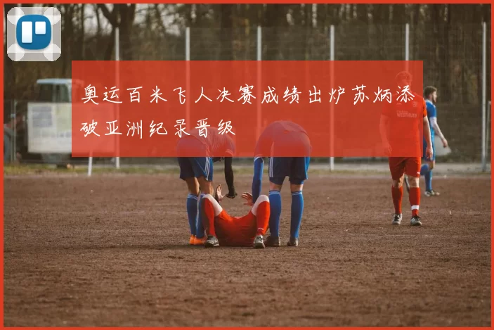 奥运百米飞人决赛成绩出炉苏炳添破亚洲纪录晋级