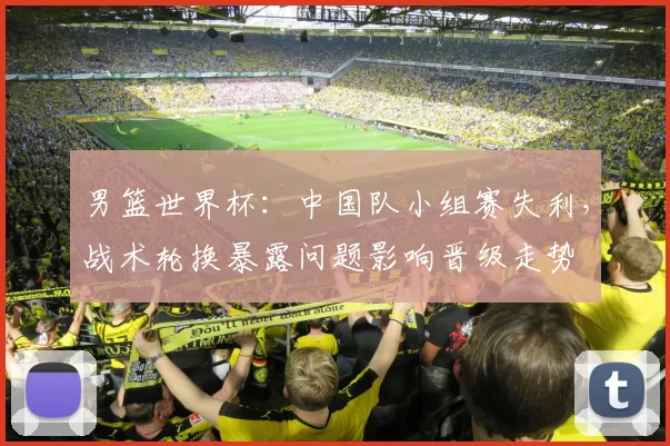 男篮世界杯:中国队小组赛失利,战术轮换暴露问题影响晋级走势