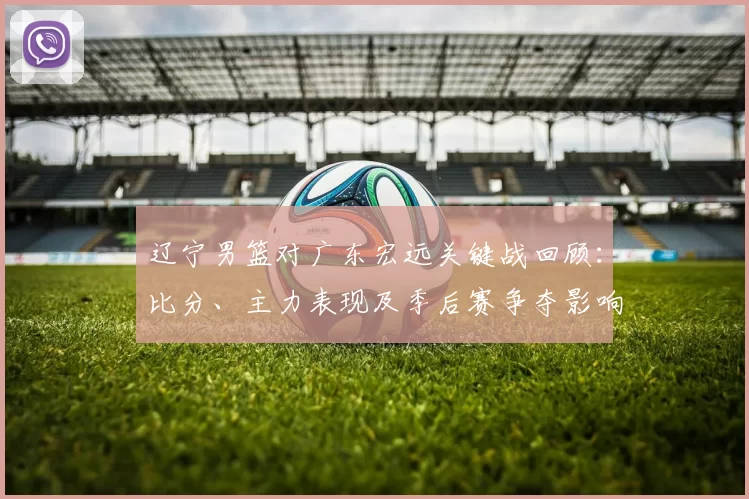 辽宁男篮对广东宏远关键战回顾：比分、主力表现及季后赛争夺影响