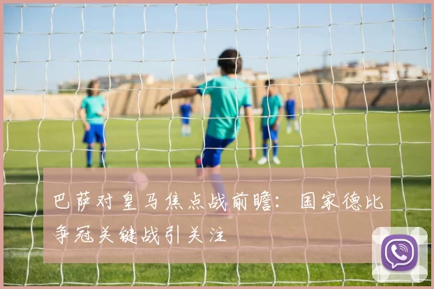 巴萨对皇马焦点战前瞻：国家德比争冠关键战引关注