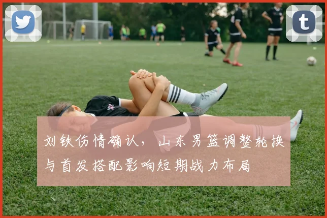 刘铁伤情确认，山东男篮调整轮换与首发搭配影响短期战力布局