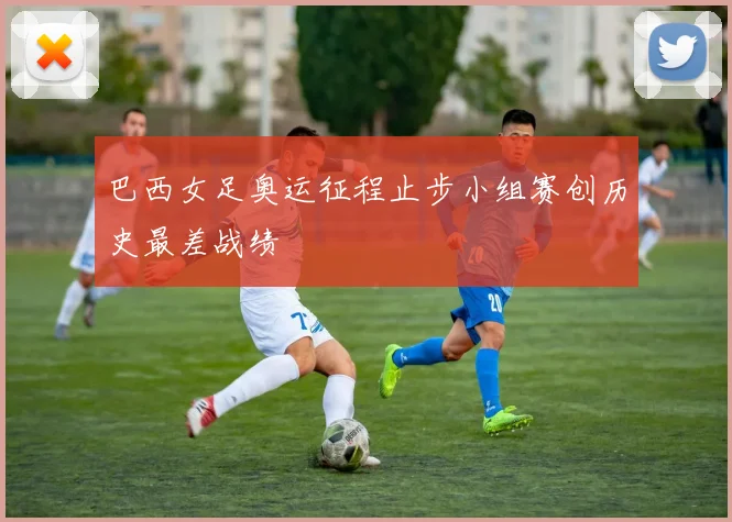 巴西女足奥运征程止步小组赛创历史最差战绩