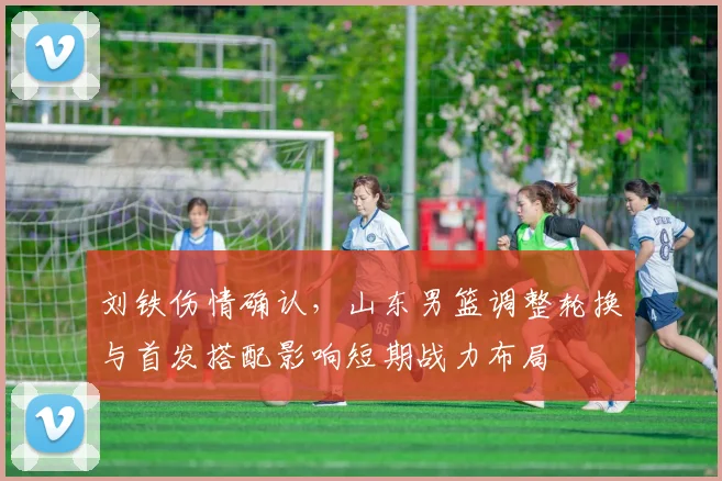 刘铁伤情确认，山东男篮调整轮换与首发搭配影响短期战力布局