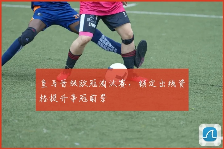 皇马晋级欧冠淘汰赛，锁定出线资格提升争冠前景