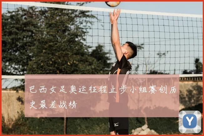 巴西女足奥运征程止步小组赛创历史最差战绩