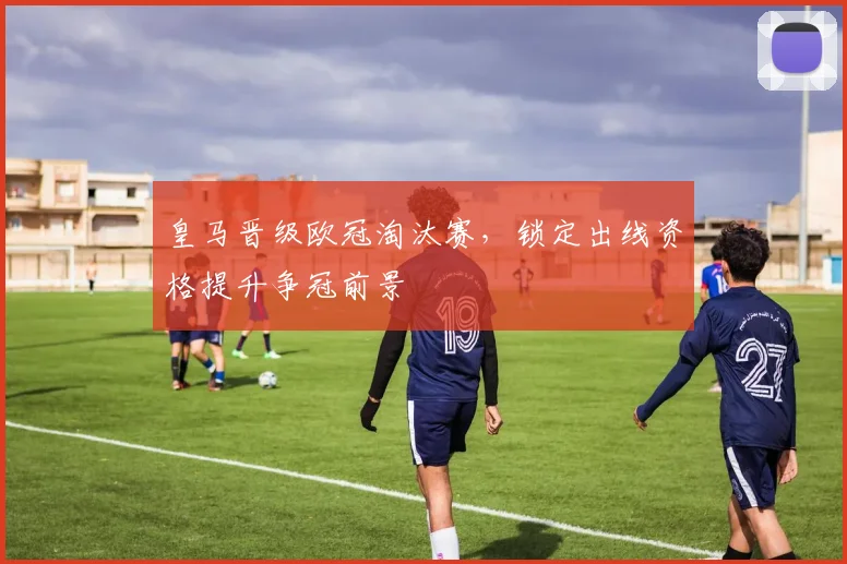 皇马晋级欧冠淘汰赛，锁定出线资格提升争冠前景