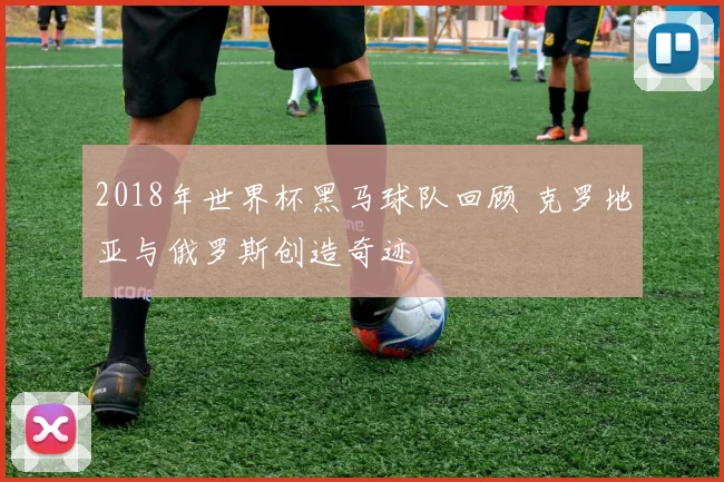 2018年世界杯黑马球队回顾 克罗地亚与俄罗斯创造奇迹