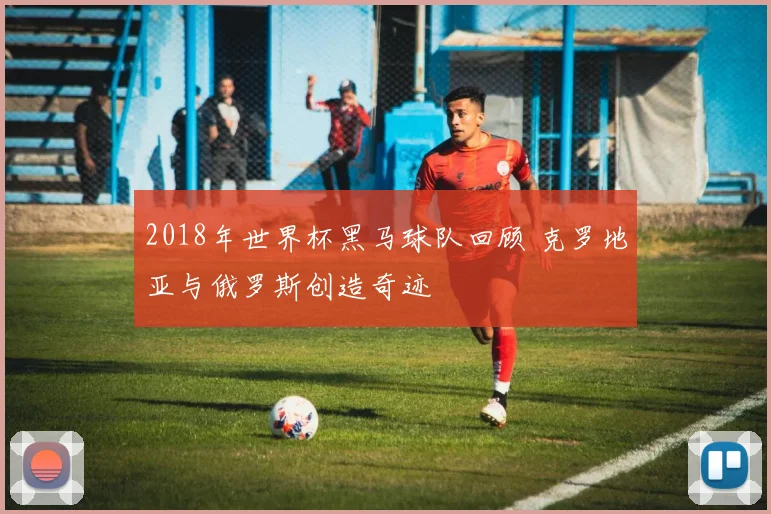 2018年世界杯黑马球队回顾 克罗地亚与俄罗斯创造奇迹