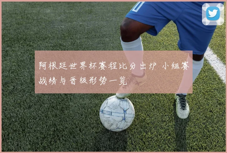阿根廷世界杯赛程比分出炉 小组赛战绩与晋级形势一览