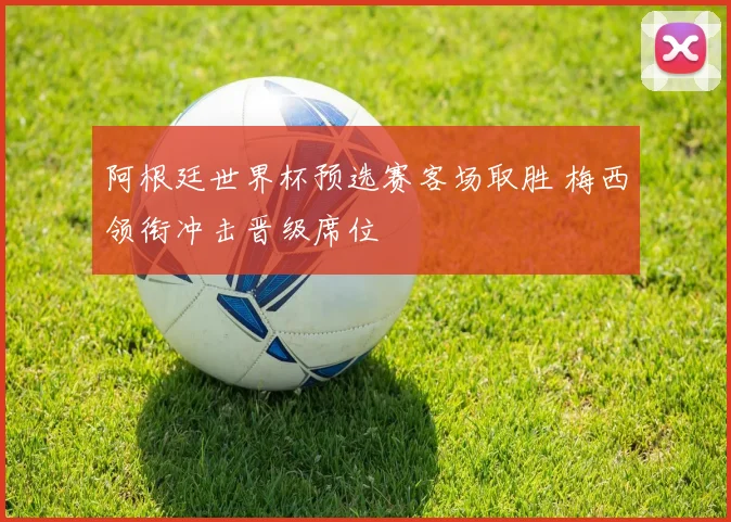 阿根廷世界杯预选赛客场取胜 梅西领衔冲击晋级席位